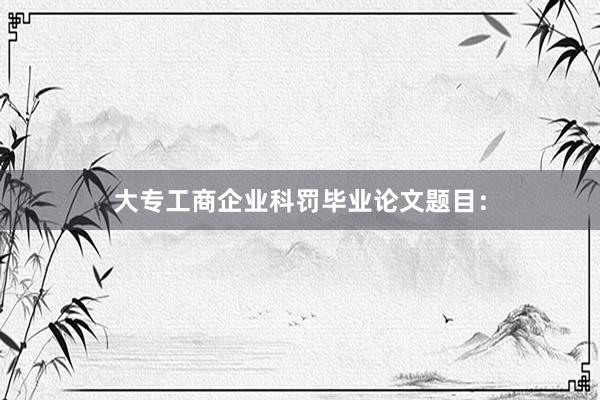 大专工商企业科罚毕业论文题目：